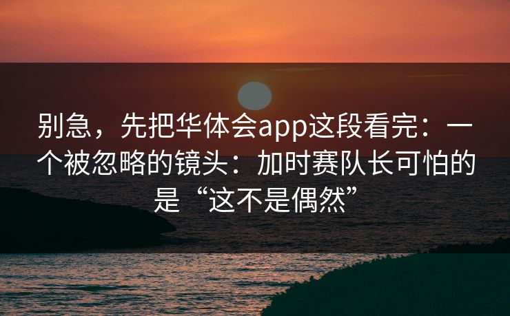 别急，先把华体会app这段看完：一个被忽略的镜头：加时赛队长可怕的是“这不是偶然”